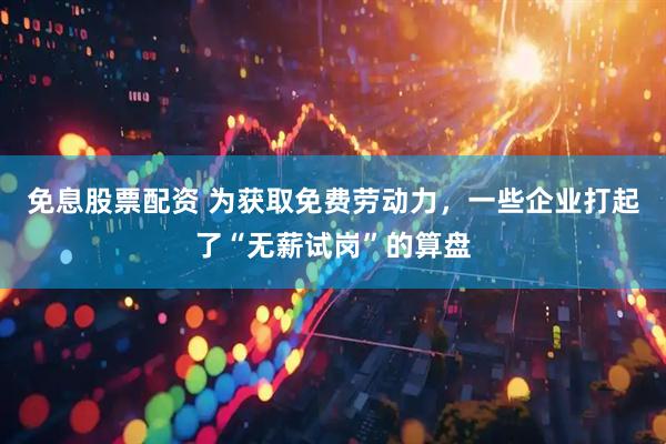 免息股票配资 为获取免费劳动力，一些企业打起了“无薪试岗”的算盘