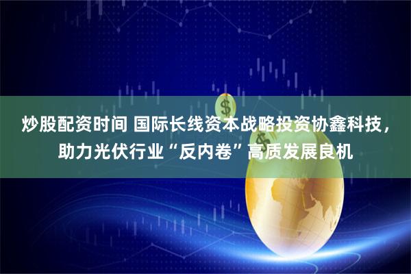 炒股配资时间 国际长线资本战略投资协鑫科技，助力光伏行业“反内卷”高质发展良机