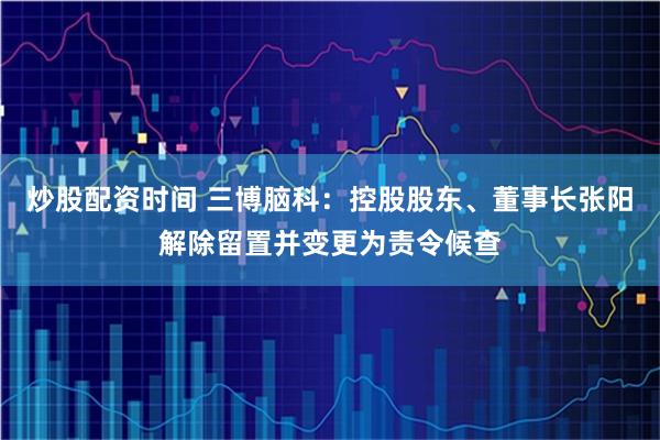 炒股配资时间 三博脑科：控股股东、董事长张阳解除留置并变更为责令候查