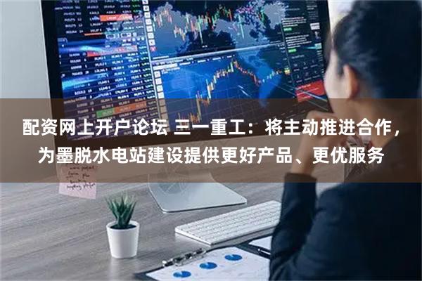 配资网上开户论坛 三一重工：将主动推进合作，为墨脱水电站建设提供更好产品、更优服务