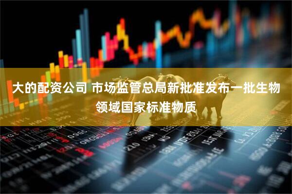 大的配资公司 市场监管总局新批准发布一批生物领域国家标准物质