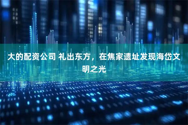大的配资公司 礼出东方，在焦家遗址发现海岱文明之光