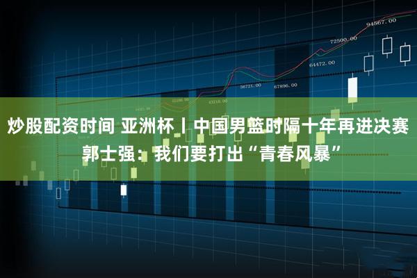 炒股配资时间 亚洲杯丨中国男篮时隔十年再进决赛 郭士强：我们要打出“青春风暴”