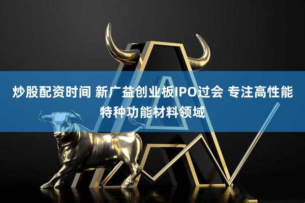 炒股配资时间 新广益创业板IPO过会 专注高性能特种功能材料领域
