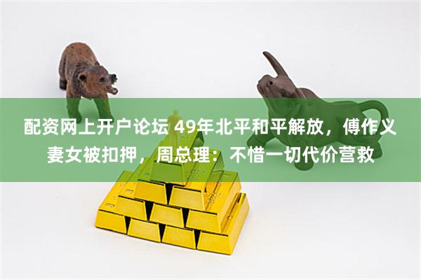 配资网上开户论坛 49年北平和平解放，傅作义妻女被扣押，周总理：不惜一切代价营救
