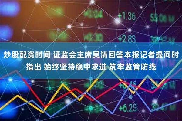 炒股配资时间 证监会主席吴清回答本报记者提问时指出 始终坚持稳中求进 筑牢监管防线